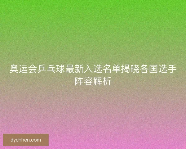 奥运会乒乓球最新入选名单揭晓各国选手阵容解析