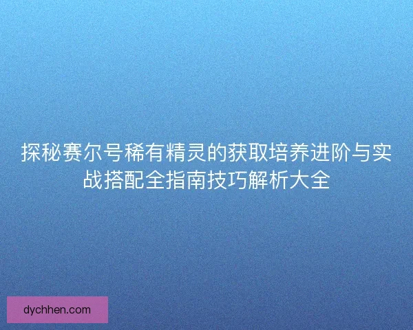 探秘赛尔号稀有精灵的获取培养进阶与实战搭配全指南技巧解析大全
