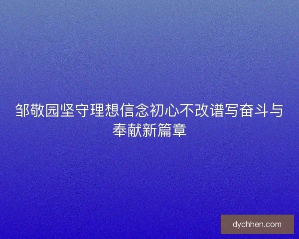 邹敬园坚守理想信念初心不改谱写奋斗与奉献新篇章