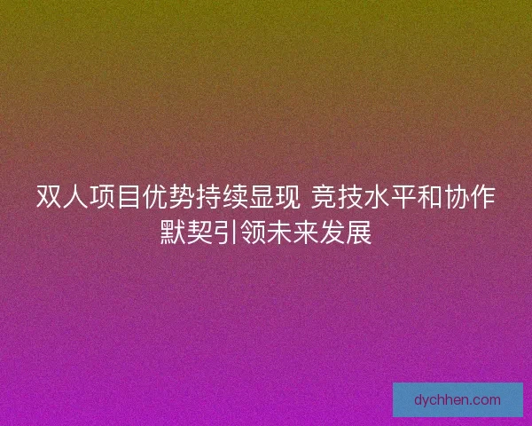 双人项目优势持续显现 竞技水平和协作默契引领未来发展